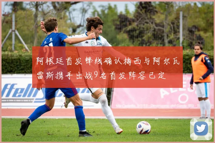阿根廷首发锋线确认梅西与阿尔瓦雷斯携手出战9名首发阵容已定