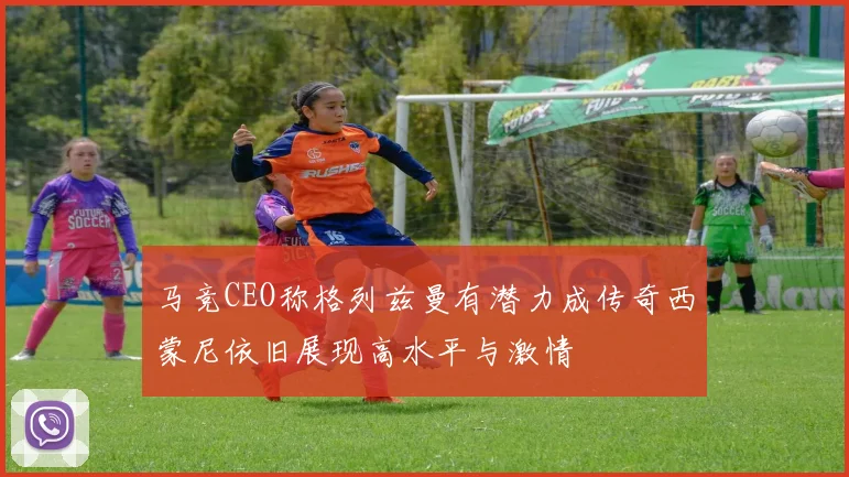 马竞CEO称格列兹曼有潜力成传奇西蒙尼依旧展现高水平与激情